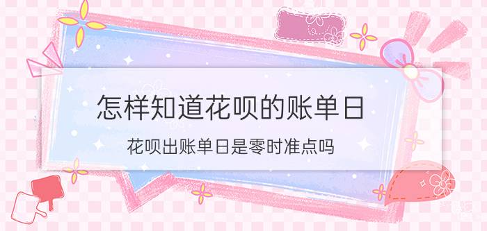 怎样知道花呗的账单日 花呗出账单日是零时准点吗？